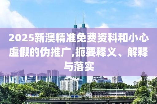 2025新澳精准免费资科和小心虚假的伪推广,扼要释义、解释与落实