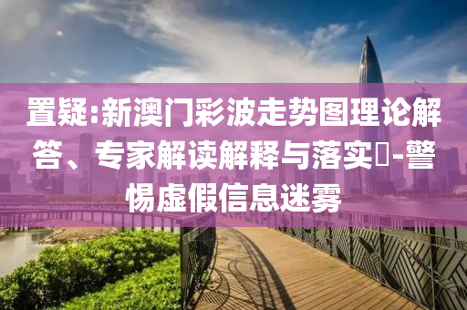 置疑:新澳门彩波走势图理论解答、专家解读解释与落实​-警惕虚假信息迷雾