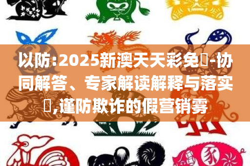 以防:2025新澳天天彩免費-协同解答、专家解读解释与落实​,谨防欺诈的假营销雾