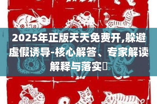 2025年正版天天免费开,躲避虚假诱导-核心解答、专家解读解释与落实​
