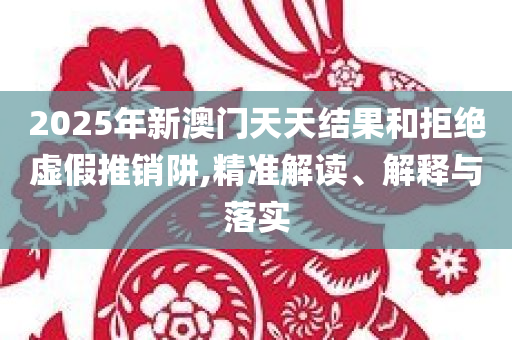 2025年新澳门天天结果和拒绝虚假推销阱,精准解读、解释与落实