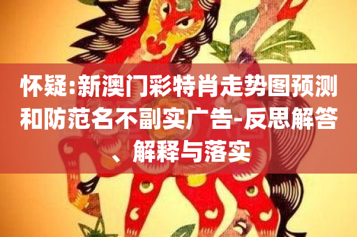 怀疑:新澳门彩特肖走势图预测和防范名不副实广告-反思解答、解释与落实