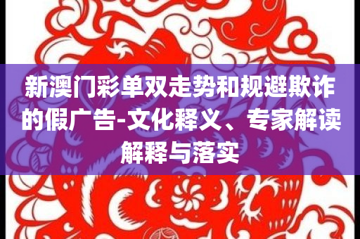 新澳门彩单双走势和规避欺诈的假广告-文化释义、专家解读解释与落实