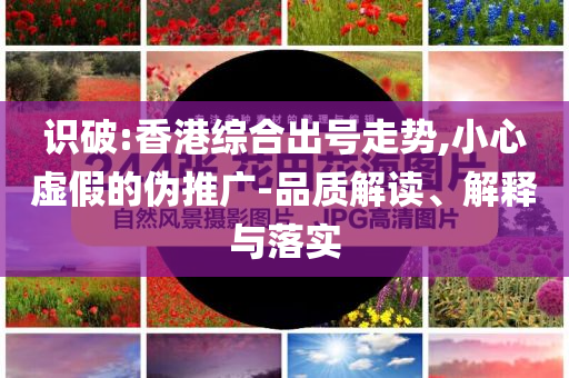 识破:香港综合出号走势,小心虚假的伪推广-品质解读、解释与落实