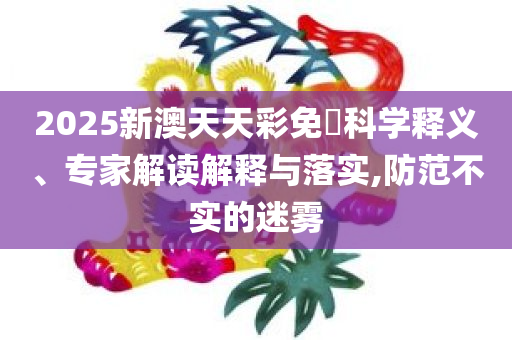 2025新澳天天彩免費科学释义、专家解读解释与落实,防范不实的迷雾