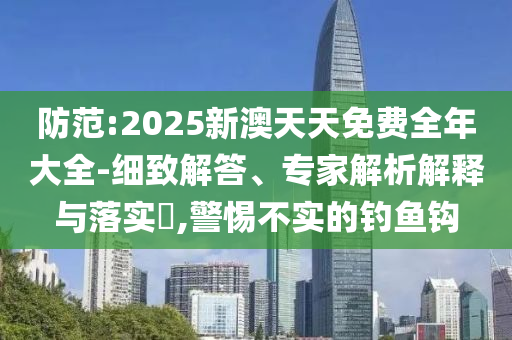 防范:2025新澳天天免费全年大全-细致解答、专家解析解释与落实​,警惕不实的钓鱼钩