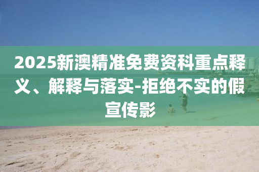 2025新澳精准免费资科重点释义、解释与落实-拒绝不实的假宣传影