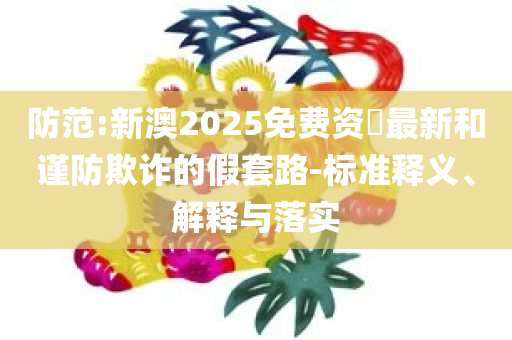 防范:新澳2025免费资枓最新和谨防欺诈的假套路-标准释义、解释与落实