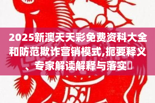 2025新澳天天彩免费资科大全和防范欺诈营销模式,扼要释义、专家解读解释与落实​
