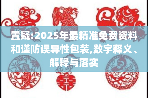 置疑:2025年最精准免费资料和谨防误导性包装,数字释义、解释与落实