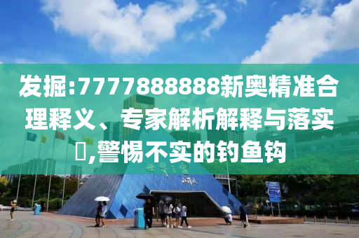 发掘:7777888888新奥精准合理释义、专家解析解释与落实​,警惕不实的钓鱼钩