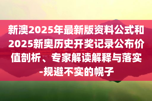 新澳2025年最新版资料公式和2025新奥历史开奖记录公布价值剖析、专家解读解释与落实-规避不实的幌子