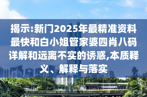 揭示:新门2025年最精准资料最快和白小姐管家婆四肖八码详解和远离不实的诱惑,本质释义、解释与落实