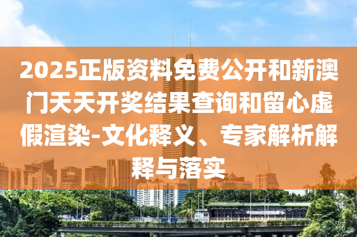 2025正版资料免费公开和新澳门天天开奖结果查询和留心虚假渲染-文化释义、专家解析解释与落实