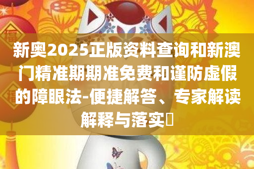 新奥2025正版资料查询和新澳门精准期期准免费和谨防虚假的障眼法-便捷解答、专家解读解释与落实​