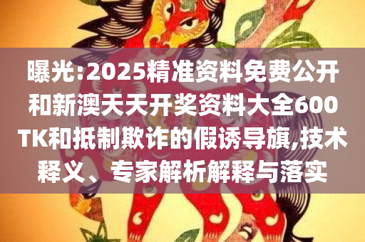 曝光:2025精准资料免费公开和新澳天天开奖资料大全600TK和抵制欺诈的假诱导旗,技术释义、专家解析解释与落实