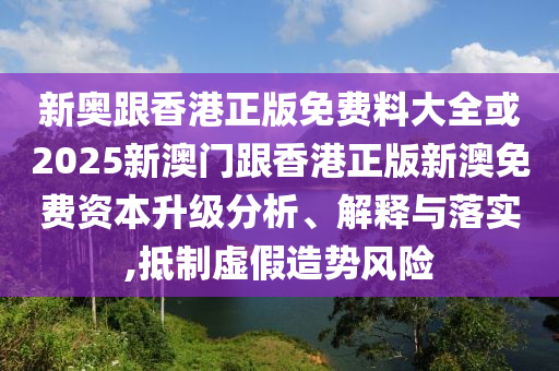 新奥跟香港正版免费料大全或2025新澳门跟香港正版新澳免费资本升级分析、解释与落实,抵制虚假造势风险