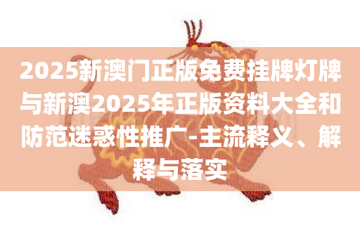 2025新澳门正版免费挂牌灯牌与新澳2025年正版资料大全和防范迷惑性推广-主流释义、解释与落实