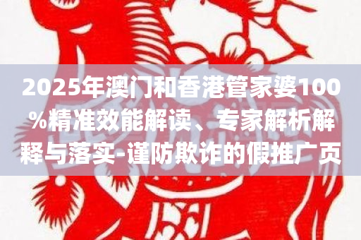 2025年澳门和香港管家婆100%精准效能解读、专家解析解释与落实-谨防欺诈的假推广页