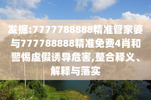 发掘:7777788888精准管家婆与777788888精准免费4肖和警惕虚假诱导危害,整合释义、解释与落实