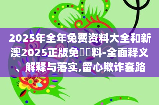 2025年全年免费资料大全和新澳2025正版免費資料-全面释义、解释与落实,留心欺诈套路