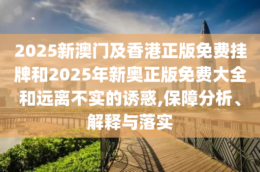 2025新澳门及香港正版免费挂牌和2025年新奥正版免费大全和远离不实的诱惑,保障分析、解释与落实