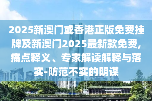 2025新澳门或香港正版免费挂牌及新澳门2025最新款免费,痛点释义、专家解读解释与落实-防范不实的阴谋