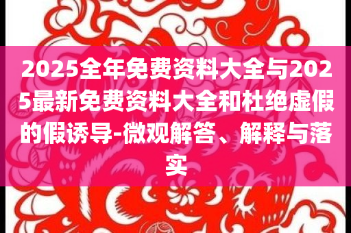 2025全年免费资料大全与2025最新免费资料大全和杜绝虚假的假诱导-微观解答、解释与落实