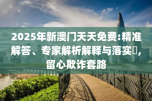 2025年新澳门天天免费:精准解答、专家解析解释与落实​,留心欺诈套路