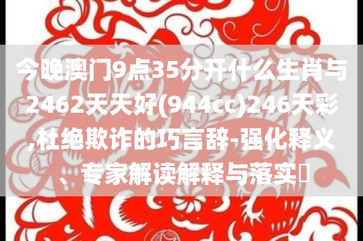 今晚澳门9点35分开什么生肖与2462天天好(944cc)246天彩,杜绝欺诈的巧言辞-强化释义、专家解读解释与落实​