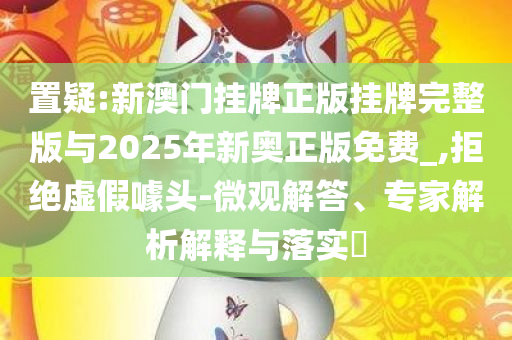 置疑:新澳门挂牌正版挂牌完整版与2025年新奥正版免费_,拒绝虚假噱头-微观解答、专家解析解释与落实​