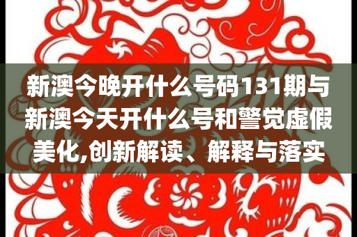 新澳今晚开什么号码131期与新澳今天开什么号和警觉虚假美化,创新解读、解释与落实
