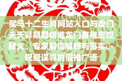 买马十二生肖网站入口与澳门天天彩期期精准龙门客栈宏观释义、专家解读解释与落实​-规避误导的假推广语