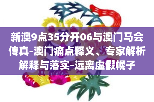 新澳9点35分开06与澳门马会传真-澳门痛点释义、专家解析解释与落实-远离虚假幌子