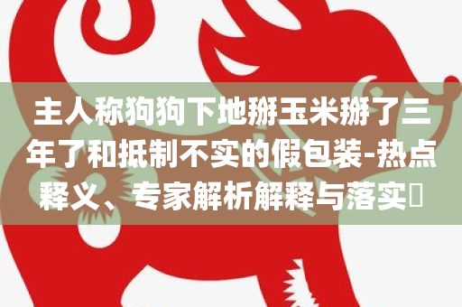 主人称狗狗下地掰玉米掰了三年了和抵制不实的假包装-热点释义、专家解析解释与落实​
